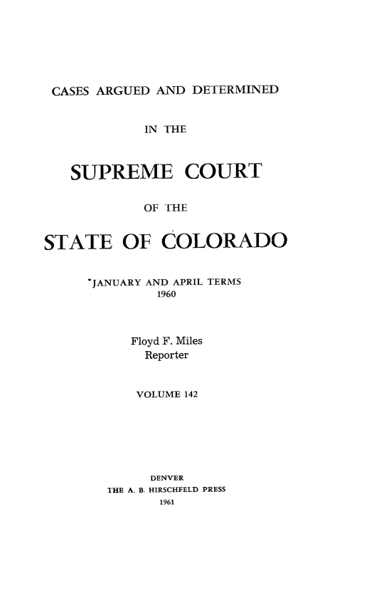 handle is hein.statereports/carsctco0142 and id is 1 raw text is: 






CASES ARGUED  AND DETERMINED


            IN THE



   SUPREME COURT


            OF THE


STATE OF COLORADO


`JANUARY AND APRIL TERMS
         1960



     Floyd F. Miles
       Reporter


       VOLUME 142







       DENVER
  THE A. B. HIRSCHFELD PRESS
         1961



