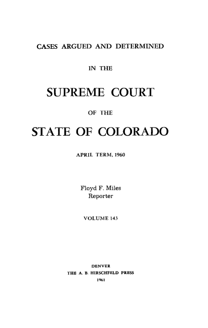 handle is hein.statereports/carsctco0143 and id is 1 raw text is: 





CASES ARGUED  AND DETERMINED


            IN THE



   SUPREME COURT


            OF THE


STATE OF COLORADO


  APRIL TERM, 1960




  Floyd F. Miles
     Reporter


     VOLUME 143






     DENVER
THE A. B. HIRSCHFELD PRESS
       1961


