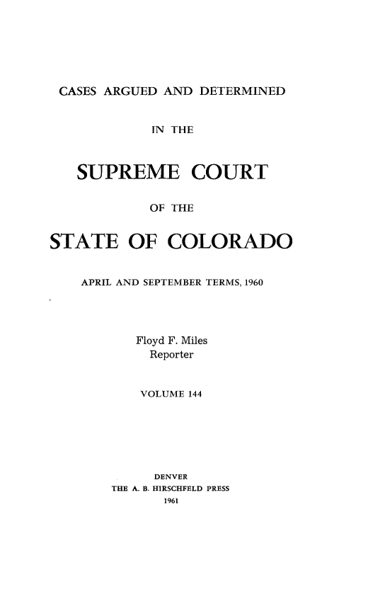 handle is hein.statereports/carsctco0144 and id is 1 raw text is: 






CASES  ARGUED AND  DETERMINED


             iN THE



   SUPREME COURT


            OF THE


STATE OF COLORADO


APRIL AND SEPTEMBER TERMS, 1960




       Floyd F. Miles
         Reporter


       VOLUME 144







         DENVER
    THE A. B. HIRSCHFELD PRESS
          1961


