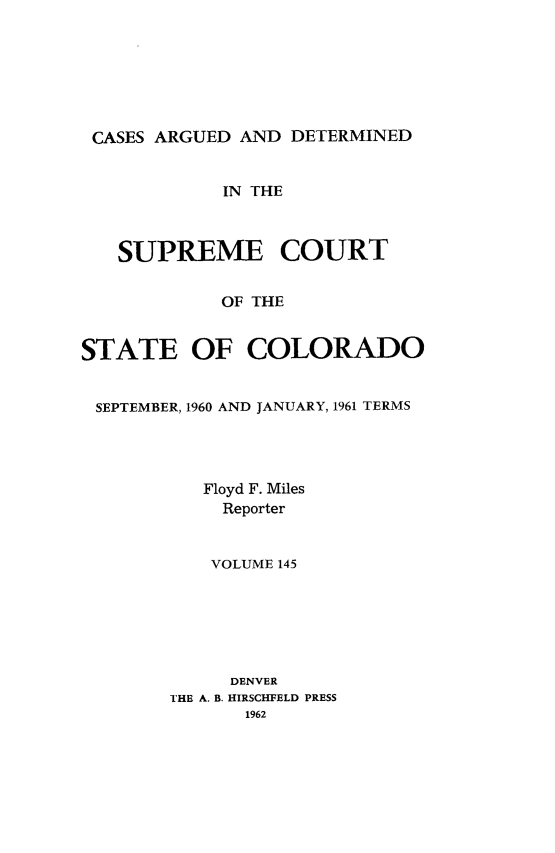 handle is hein.statereports/carsctco0145 and id is 1 raw text is: 







CASES ARGUED  AND DETERMINED


            IN THE



   SUPREME COURT


            OF THE


STATE OF COLORADO


SEPTEMBER, 1960 AND JANUARY, 1961 TERMS




           Floyd F. Miles
           Reporter


           VOLUME 145






             DENVER
        THE A. B. HIRSCHFELD PRESS
              1962


