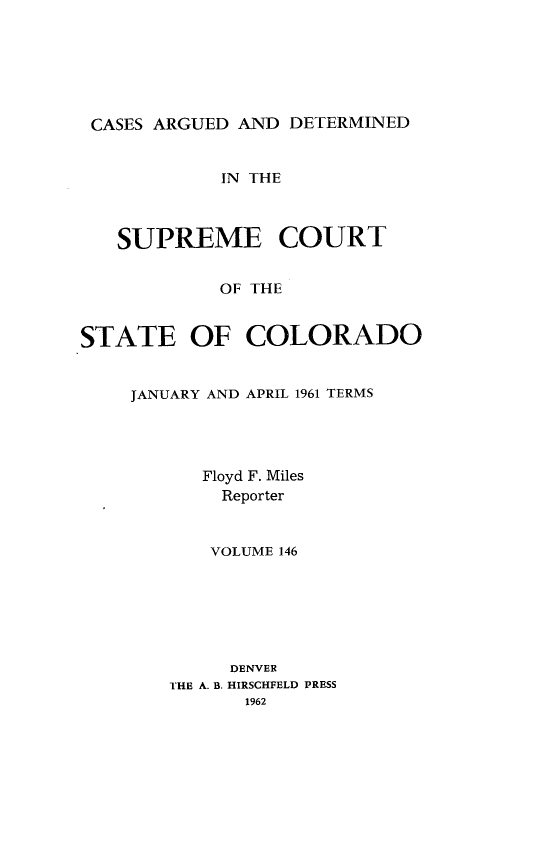 handle is hein.statereports/carsctco0146 and id is 1 raw text is: 






CASES ARGUED  AND DETERMINED


            IN THE



   SUPREME COURT


            OF THE


STATE OF COLORADO


    JANUARY AND APRIL 1961 TERMS




           Floyd F. Miles
           Reporter


           VOLUME 146






             DENVER
        THE A. B. HIRSCHFELD PRESS
              1962


