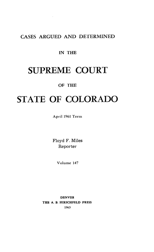 handle is hein.statereports/carsctco0147 and id is 1 raw text is: 






CASES ARGUED  AND DETERMINED


            IN THE



   SUPREME COURT


            OF THE


STATE OF COLORADO


   April 1961 Term




   Floyd F. Miles
     Reporter


     Volume 147






     DENVER
THE A. B. HIRSCHFELD PRESS
       1963


