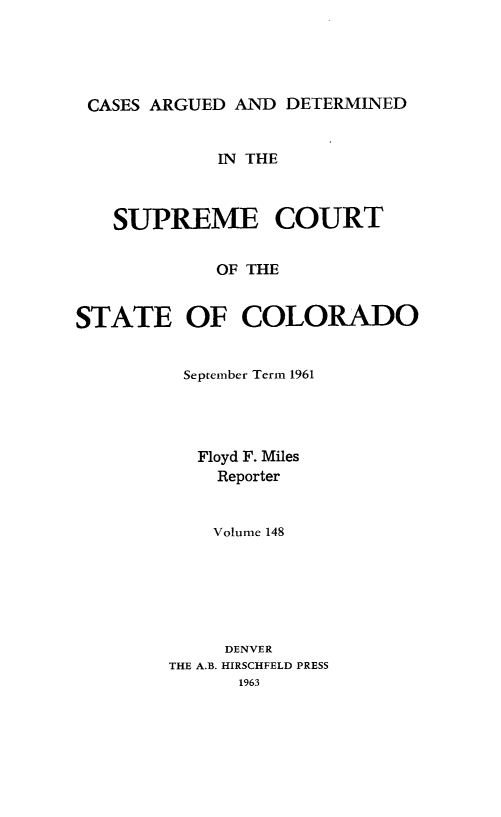 handle is hein.statereports/carsctco0148 and id is 1 raw text is: 




CASES  ARGUED AND  DETERMINED


             IN THE



   SUPREME COURT

             OF THE


STATE OF COLORADO


September Term 1961




   Floyd F. Miles
   Reporter


   Volume 148






     DENVER
THE A.B. HIRSCHFELD PRESS
      1963


