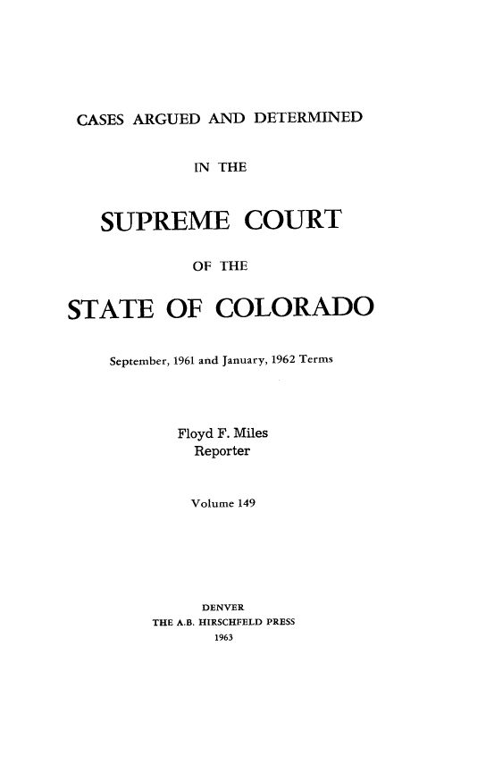 handle is hein.statereports/carsctco0149 and id is 1 raw text is: 






CASES  ARGUED AND  DETERMINED


             IN THE



   SUPREME COURT

             OF THE


STATE OF COLORADO


September, 1961 and January, 1962 Terms




       Floyd F. Miles
         Reporter


         Volume 149






         DENVER
    THE A.B. HIRSCHFELD PRESS
           1963


