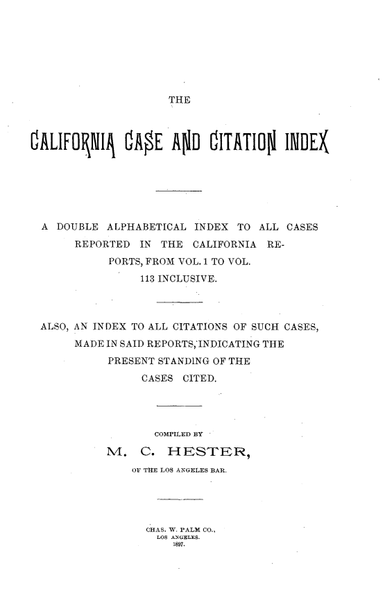 handle is hein.statereports/casectindx0001 and id is 1 raw text is: 








THE


OALIFOPIIJ OAOE AND OITATION IINDEX






  A DOUBLE ALPHABETICAL INDEX TO ALL CASES
       REPORTED IN THE CALIFORNIA RE-
            PORTS, FROM VOL. 1 TO VOL.

                 113 INCLUSIVE.



 ALSO, AN INDEX TO ALL CITATIONS OF SUCH CASES,
       MADE IN SAID REPORTS,'INDICATING THE
            PRESENT STANDING OF THE

                 CASES CITED.




                   COMPILED BY

            M. C. HESTER,
               OF THE LOS ANGELES BAR.





                  CIAS. W. PALM CO.,
                  LOS ANGELES.
                      1897.


