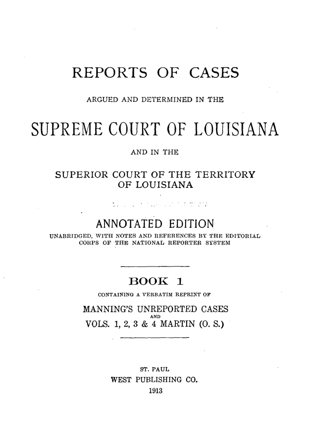 handle is hein.statereports/casupclaane0001 and id is 1 raw text is: 







       REPORTS OF CASES


          ARGUED AND DETERMINED IN THE



SUPREME COURT OF LOUISIANA

                 AND IN THE


    SUPERIOR COURT OF THE TERRITORY
               OF LOUISIANA




           ANNOTATED EDITION
   UNABRIDGED, WITH NOTES AND REFERENCES BY THE EDITORIAL
        CORPS OF THE NATIONAL REPORTER SYSTEM




                 BOOK 1
            CONTAINING A VERBATIM REPRINT OF

         MANNING'S UNREPORTED CASES
                     AND
         VOLS. 1, 2, 3 & 4 MARTIN (0. S.)




                   ST. PAUL
              WEST PUBLISHING CO.
                    1913


