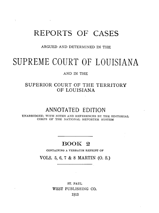 handle is hein.statereports/casupclaane0002 and id is 1 raw text is: 





REPORTS OF


CASES


          ARGUED AND DETERMINED IN THE


SUPREME COURT OF LOUISIANA

                 AND IN THE

    SUPERIOR COURT OF THE TERRITORY
               OF LOUISIANA



           ANNOTATED EDITION
   UNABRIDGED, WITH NOTES AND REFERENCES BY THE EDITORIAL
        CORPS OF THE NATIONAL REPORTER SYSTEM




                 BOOK 2
           CONTAINING A VERBATIM REPRINT OF

         VOLS. 5, 6, 7 & 8 MARTIN (0. S.)




                   ST. PAUL
              WEST PUBLISHING CO.
                    1913



