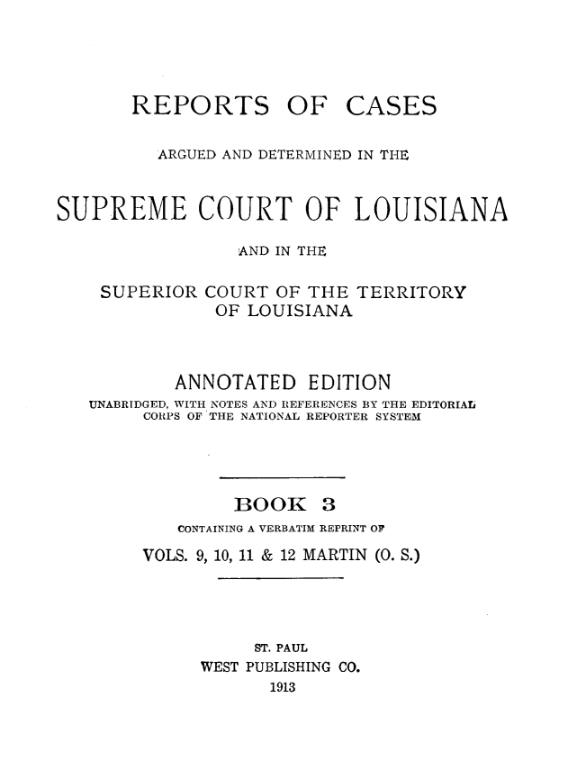 handle is hein.statereports/casupclaane0003 and id is 1 raw text is: 




REPORTS OF


CASES


          ARGUED AND DETERMINED IN THE


SUPREME COURT OF LOUISIANA

                 AND IN THE

    SUPERIOR COURT OF THE TERRITORY
               OF LOUISIANA



           ANNOTATED EDITION
   UNABRIDGED, WITH NOTES AND REFERENCES BY THE EDITORIAL
        CORPS OF THE NATIONAL REPORTER SYSTEM


BOOK


   CONTAINING A VERBATIM REPRINT OF
VOLS. 9, 10, 11 & 12 MARTIN (0. S.)




           ST. PAUL
      WEST PUBLISHING CO.
            1913



