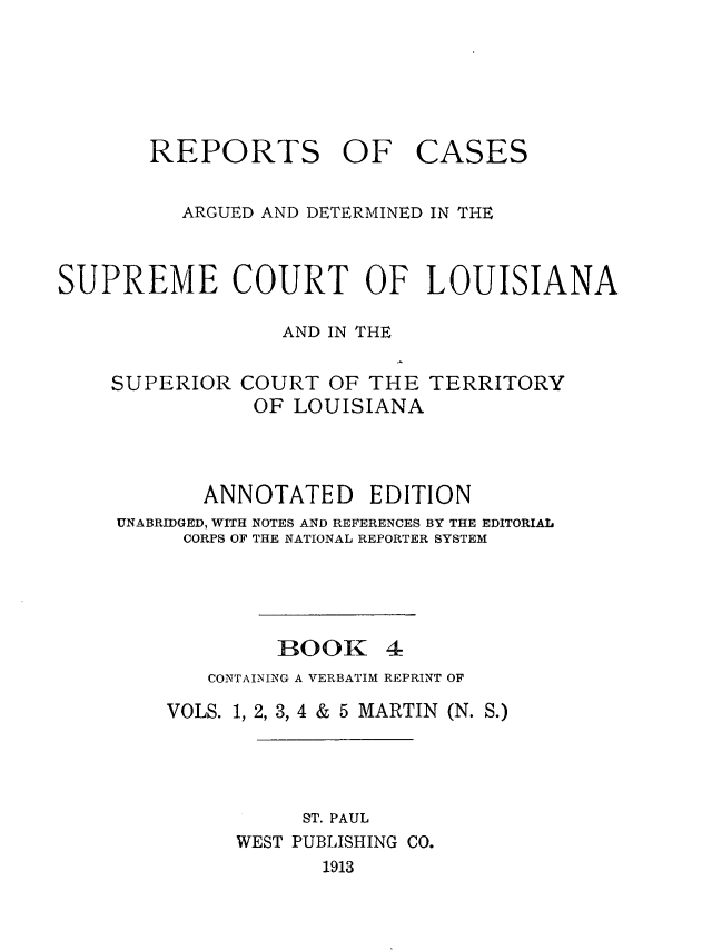 handle is hein.statereports/casupclaane0004 and id is 1 raw text is: 






REPORTS OF


CASES


          ARGUED AND DETERMINED IN THE



SUPREME COURT OF LOUISIANA

                  AND IN THE

    SUPERIOR COURT OF THE TERRITORY
               OF LOUISIANA



           ANNOTATED EDITION
     UNABRIDGED, WITH NOTES AND REFERENCES BY THE EDITORIAL
          CORPS OF THE NATIONAL REPORTER SYSTEM




                 BOOK 4
            CONTAINING A VERBATIM REPRINT OF
        VOLS. 1, 2, 3, 4 & 5 MARTIN (N. S.)




                   ST. PAUL
              WEST PUBLISHING CO.
                     1913


