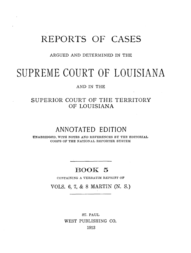 handle is hein.statereports/casupclaane0005 and id is 1 raw text is: 






REPORTS OF


CASES


          ARGUED AND DETERMINED IN THE



SUPREME COURT OF LOUISIANA

                  AND IN THE

    SUPERIOR COURT OF THE TERRITORY
               OF LOUISIANA



           ANNOTATED EDITION
     UNABRIDGED, WITH NOTES AND REFERENCES BY THE EDITORIAL
          CORPS OF THE NATIONAL REPORTER SYSTEM





                 BOOK 5
            CONTAINING A VERBATIM REPRINT OF

          VOLS. 6, 7, & 8 MARTIN (N. S.)




                   ST. PAUL
              WEST PUBLISHING CO.
                     1913



