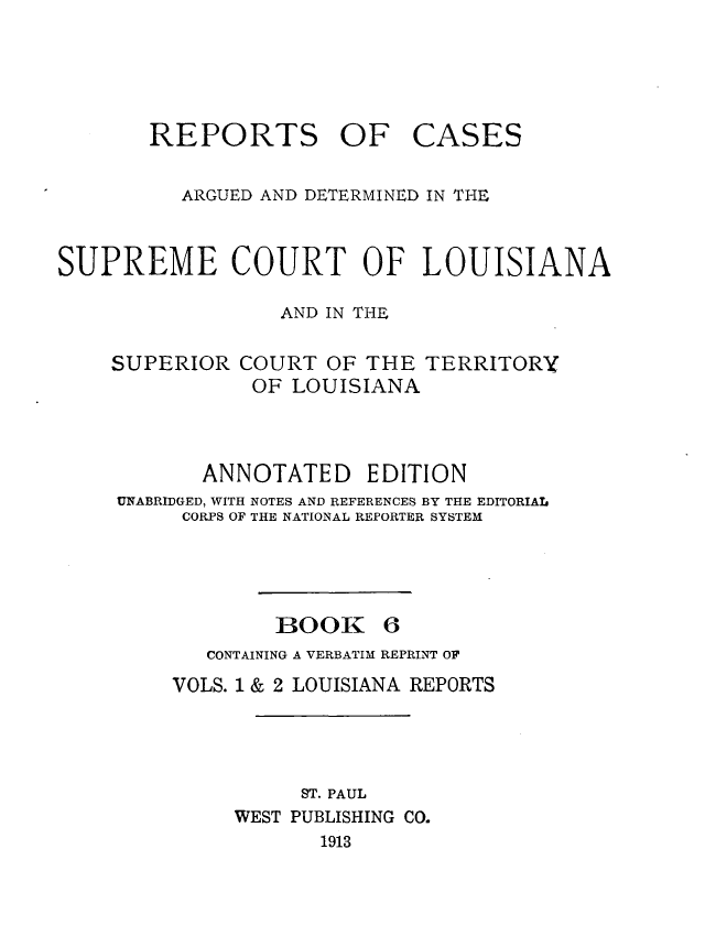 handle is hein.statereports/casupclaane0006 and id is 1 raw text is: 





REPORTS OF


CASES


          ARGUED AND DETERMINED IN THE


SUPREME COURT OF LOUISIANA

                  AND IN THE

    SUPERIOR COURT OF THE TERRITORY
               OF LOUISIANA



           ANNOTATED EDITION
     UNABRIDGED, WITH NOTES AND REFERENCES BY THE EDITORIAL
          CORPS OF THE NATIONAL REPORTER SYSTEM




                 BOOK 6
            CONTAINING A VERBATIM REPRINT OF
         VOLS. 1 & 2 LOUISIANA REPORTS




                   ST. PAUL
              WEST PUBLISHING CO.
                     1913


