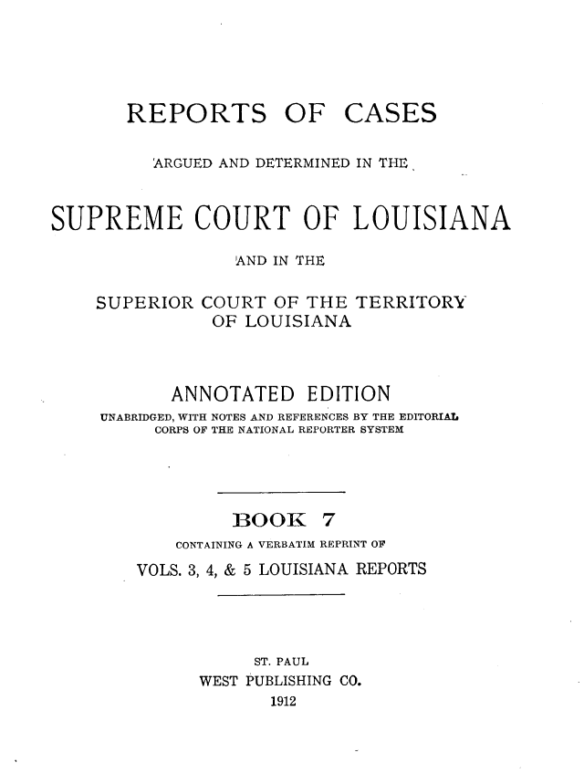 handle is hein.statereports/casupclaane0007 and id is 1 raw text is: 





REPORTS OF


CASES


          ARGUED AND DETERMINED IN THE,


SUPREME COURT OF LOUISIANA

                  AND IN THE


SUPERIOR


COURT OF THE TERRITORY
OF LOUISIANA


       ANNOTATED EDITION
UNABRIDGED, WITH NOTES AND REFERENCES BY THE EDITORIAL
     CORPS OF THE NATIONAL REPORTER SYSTEM


BOOK


    CONTAINING A VERBATIM REPRINT OF
VOLS. 3, 4, & 5 LOUISIANA REPORTS




           ST. PAUL
      WEST PUBLISHING CO.
             1912


