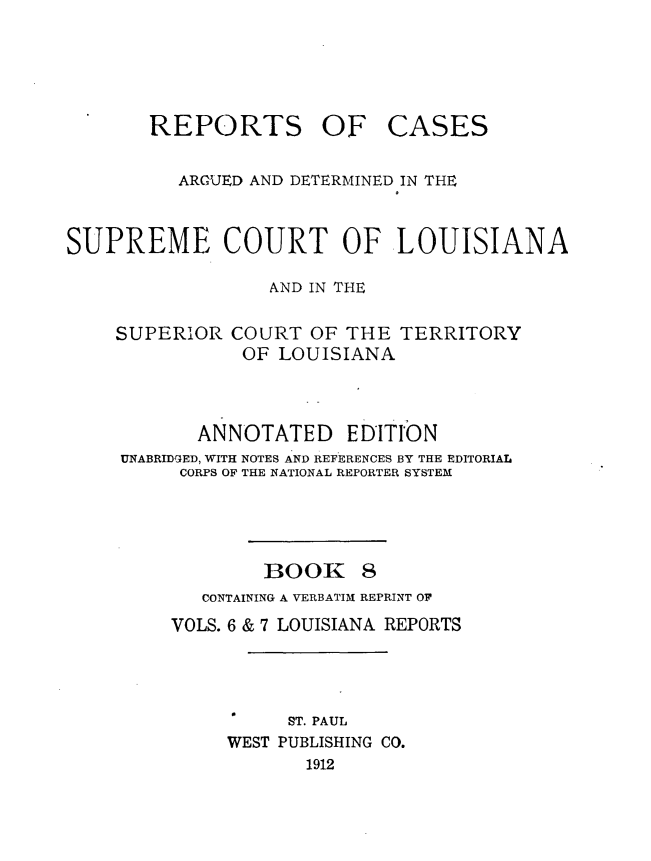 handle is hein.statereports/casupclaane0008 and id is 1 raw text is: 




REPORTS OF


CASES


          ARGUED AND DETERMINED IN THE


SUPREME COURT OF LOUISIANA

                  AND IN THE


SUPERIOR


COURT OF THE TERRITORY
OF LOUISIANA


       ANNOTATED EDITION
UNABRIDGED, WITH NOTES AND REFERENCES BY THE EDITORIAL
     CORPS OF THE NATIONAL REPORTER SYSTEM




             BOOK 8
       CONTAINING A VERBATIM REPRINT 0F
    VOLS. 6 & 7 LOUISIANA REPORTS




               ST. PAUL
         WEST PUBLISHING CO.
                1912


