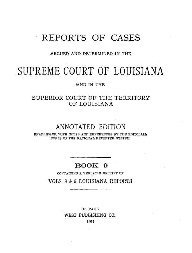 handle is hein.statereports/casupclaane0009 and id is 1 raw text is: 





REPORTS


OF CASES


          ARGUED AND DETERMINED IN TH0



SUPREME COURT OF LOUISIANA

                  AND IN THE

    SUPERIOR COURT OF THE TERRITORY
               OF LOUISIANA



            ANNOTATED EDITION
     UNABRIDGED, WITH NOTES AND REFERENCES BY THE EDITORIAL
          CORPS OF THE NATIONAL REPORTER SYSTEM




                 BOOK 9
            CONTAINING A VERBATIM REPRINT OF
         VOLS. 8 & 9 LOUISIANA REPORTS




                   ST. PAUL
              WEST PUBLISHING CO.
                     1911


