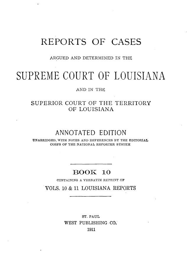 handle is hein.statereports/casupclaane0010 and id is 1 raw text is: 





REPORTS OF


CASES


          ARGUED AND DETERMINED IN THE


SUPREME COURT OF LOUISIANA

                  AND IN THE


SUPERIOR


COURT OF THE TERRITORY
OF LOUISIANA


       ANNOTATED EDITION
UNABRIDGED, WITH NOTES AND REFERENCES BY THE EDITORIAL
     CORPS OF THE NATIONAL REPORTER SYSTEMI


BOOK


10


    CONTAINING A VERBATIM REPRINT OF
VOLS. 10 & 11 LOUISIANA REPORTS




           ST. PAUL
      WEST PUBLISHING CO.
             1911


