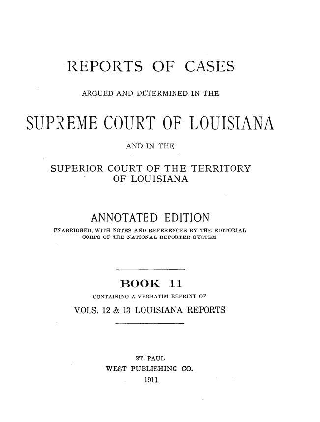 handle is hein.statereports/casupclaane0011 and id is 1 raw text is: 






REPORTS OF


CASES


          ARGUED AND DETERMINED IN THE



SUPREME COURT OF LOUISIANA

                  AND IN THE

    SUPERIOR COURT OF THE TERRITORY
               OF LOUISIANA



            ANNOTATED EDITION
     UNABRIDGED, WITH NOTES AND REFERENCES BY THE EDITORIAL
          CORPS OF THE NATIONAL REPORTER SYSTEM




                 1300K 11
            CONTAINING A VERBATIM REPRINT OF
        VOLS. 12 & 13 LOUISIANA REPORTS




                   ST. PAUL
              WEST PUBLISHING CO.
                     1911


