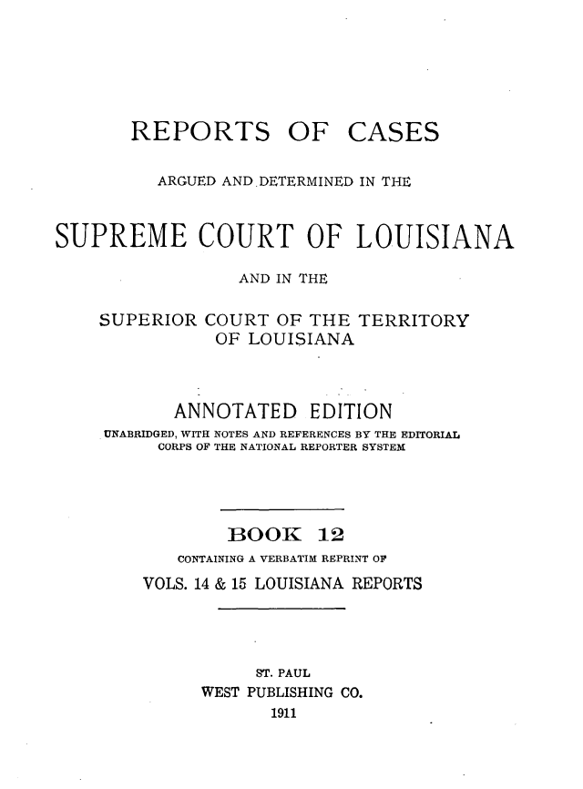 handle is hein.statereports/casupclaane0012 and id is 1 raw text is: 





REPORTS OF


CASES


          ARGUED AND .DETERMINED IN THE


SUPREME COURT OF LOUISIANA

                  AND IN THE

    SUPERIOR COURT OF THE TERRITORY
                OF LOUISIANA



           ANNOTATED EDITION
     UNABRIDGED, WITH NOTES AND REFERENCES BY THE EDITORIAL
          CORPS OF THE NATIONAL REPORTER SYSTEM


BOOK


12


   CONTAINING A VERBATIM REPRINT OF
VOLS. 14 & 15 LOUISIANA REPORTS




           ST. PAUL
      WEST PUBLISHING CO.
            1911


