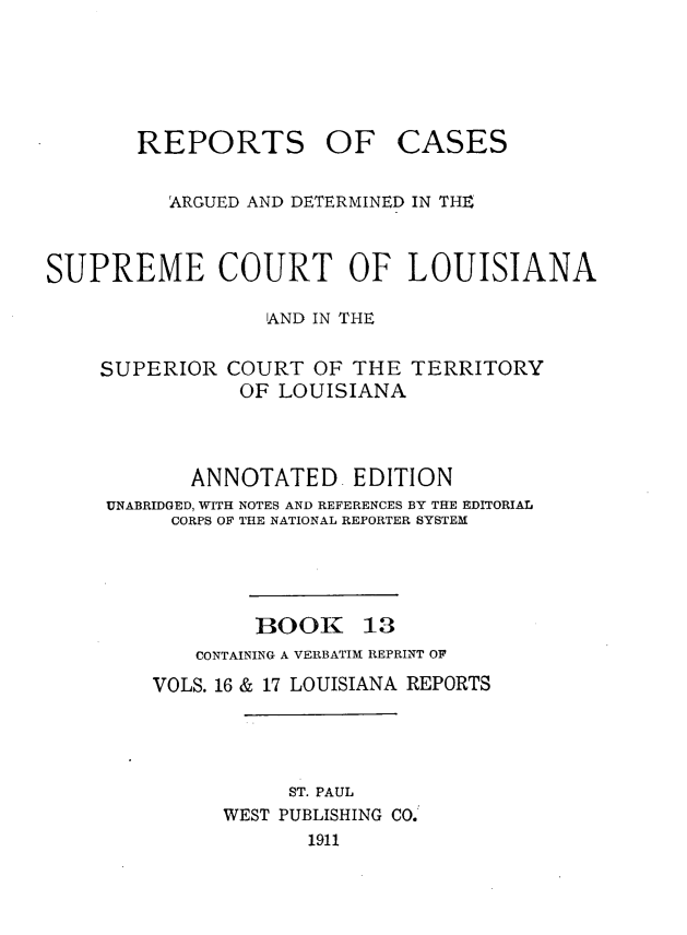 handle is hein.statereports/casupclaane0013 and id is 1 raw text is: 





REPORTS


OF CASES


          ARGUED AND DETERMINED IN THE


SUPREME COURT OF LOUISIANA

                  'AND IN THE


SUPERIOR


COURT  OF THE  TERRITORY
OF  LOUISIANA


       ANNOTATED EDITION
UNABRIDGED, WITH NOTES AND REFERENCES BY THE EDITORIAL
     CORPS OF THE NATIONAL REPORTER SYSTEM


BOOK


13


   CONTAINING A VERBATIM REPRINT OF
VOLS. 16 & 17 LOUISIANA REPORTS




           ST. PAUL
      WEST PUBLISHING CO.
            1911


