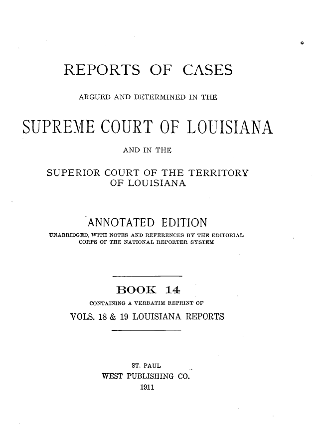 handle is hein.statereports/casupclaane0014 and id is 1 raw text is: 





REPORTS OF


CASES


          ARGUED AND DETERMINED IN THE


SUPREME COURT OF LOUISIANA

                  AND IN THE


SUPERIOR


COURT  OF THE  TERRITORY
OF  LOUISIANA


       ANNOTATED EDITION
UNABRIDGED, WITH NOTES AND REFERENCES BY THE EDITORIAL
     CORPS OF THE NATIONAL REPORTER SYSTEM


BOOK


14


   CONTAINING A VERBATIM REPRINT OF
VOLS. 18 & 19 LOUISIANA REPORTS




           ST. PAUL
      WEST PUBLISHING CO.
            1911


