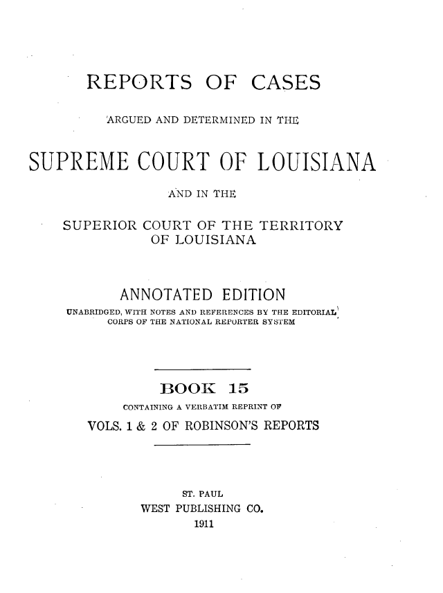 handle is hein.statereports/casupclaane0015 and id is 1 raw text is: 




REPORTS OF


CASES


          ARGUED AND DETERMINED IN THE


SUPREME COURT OF LOUISIANA

                  AND IN THE


SUPERIOR


COURT  OF THE  TERRITORY
OF  LOUISIANA


       ANNOTATED EDITION
UNABRIDGED, WITH NOTES AND REFERENCES BY THE EDITORIAL
     CORPS OF THE NATIONAL REPORTER SYSTEM


BOOK


15


    CONTAINING A VERBATIM REPRINT OF
VOLS. 1 & 2 OF ROBINSON'S REPORTS




            ST. PAUL
       WEST PUBLISHING CO.
              1911


