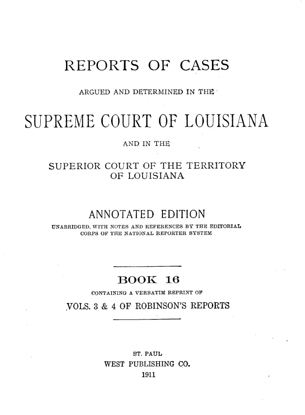 handle is hein.statereports/casupclaane0016 and id is 1 raw text is: 





REPORTS OF


CASES


          ARGUED AND DETERMINED IN THE


SUPREME COURT OF LOUISIANA

                  AND IN THE

    SUPERIOR  COURT  OF THE  TERRITORY
               OF  LOUISIANA



            ANNOTATED EDITION
     UNABRIDGED, WITH NOTES AND REFERENCES BY THE EDITORIAL
          CORPS OF THE NATIONAL REPORTER SYSTEM


BOOK


16


     CONTAINING A VERBATIM REPRINT OF
VOLS. 3 & 4 OF ROBINSON'S REPORTS




            ST. PAUL
       WEST PUBLISHING CO.
              1911


