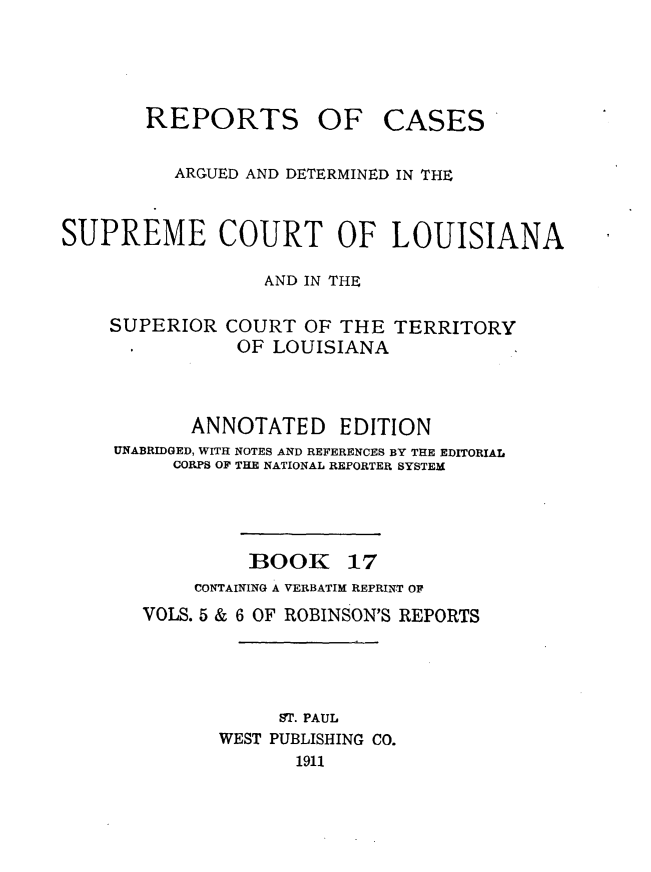 handle is hein.statereports/casupclaane0017 and id is 1 raw text is: 




REPORTS OF


CASES


          ARGUED AND DETERMINED IN THE


SUPREME COURT OF LOUISIANA

                  AND IN THE

    SUPERIOR  COURT  OF THE  TERRITORY
               OF LOUISIANA



           ANNOTATED EDITION
     UNABRIDGED, WITH NOTES AND REFERENCES BY THE EDITORIAL
          CORPS OF THE NATIONAL REPORTER SYSTEM


BOOK


17


     CONTAINING A VERBATIM REPRINT OF
VOLS. 5 & 6 OF ROBINSON'S REPORTS




            ST. PAUL
       WEST PUBLISHING CO.
             1911


