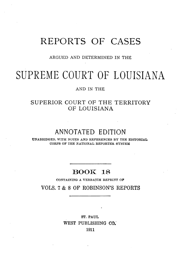handle is hein.statereports/casupclaane0018 and id is 1 raw text is: 





REPORTS OF


CASES


          ARGUED AND DETERMINED IN THE


SUPREME COURT OF LOUISIANA

                  AND IN THE


SUPERIOR


COURT  OF THE  TERRITORY
OF  LOUISIANA


       ANNOTATED EDITION
UNABRIDGED, WITH NOTES AND REFERENCES BY THE EDITORIAL
     CORPS OF THE NATIONAL REPORTER SYSTEM


BOOK


18


     CONTAINING A VERBATIM REPRINT OF
VOLS. 7 & 8 OF ROBINSON'S REPORTS




            ST. PAUL
       WEST PUBLISHING CO.'
             1911


