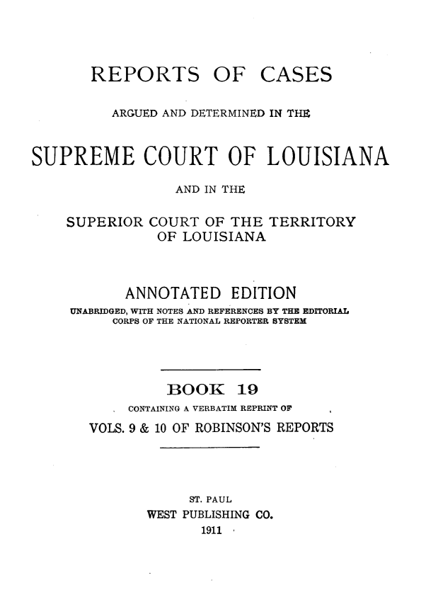 handle is hein.statereports/casupclaane0019 and id is 1 raw text is: 



REPORTS OF


CASES


          ARGUED AND DETERMINED IN THE


SUPREME COURT OF LOUISIANA

                  AND IN THE


SUPERIOR


COURT  OF THE  TERRITORY
OF  LOUISIANA


       ANNOTATED EDITION
UNABRIDGED, WITH NOTES AND REFERENCES BY THE EDITORIAL
     CORPS OF THE NATIONAL REPORTER SYSTEM


BOOK


19


   . CONTAINING A VERBATIM REPRINT OF  I
VOLS. 9 & 10 OF ROBINSON'S REPORTS




            ST. PAUL
       WEST PUBLISHING CO.
              1911 1


