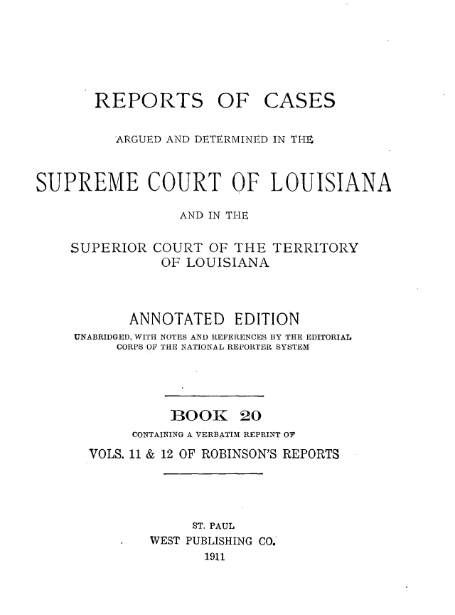 handle is hein.statereports/casupclaane0020 and id is 1 raw text is: 






REPORTS OF


CASES


          ARGUED AND DETERMINED IN THE


SUPREME COURT OF LOUISIANA

                  AND IN THE

    SUPERIOR  COURT  OF THE  TERRITORY
               OF LOUISIANA



           ANNOTATED EDITION
     UNABRIDGED, WITH NOTES AND REFERENCES BY THE EDITORIAL
          CORPS OF THE NATIONAL REPORTER SYSTEM




                 BOOK 20
            CONTAINING A VERBATIM REPRINT OF
      VOLS. 11 & 12 OF ROBINSON'S REPORTS




                   ST. PAUL
              WEST PUBLISHING CO.
                     1911


