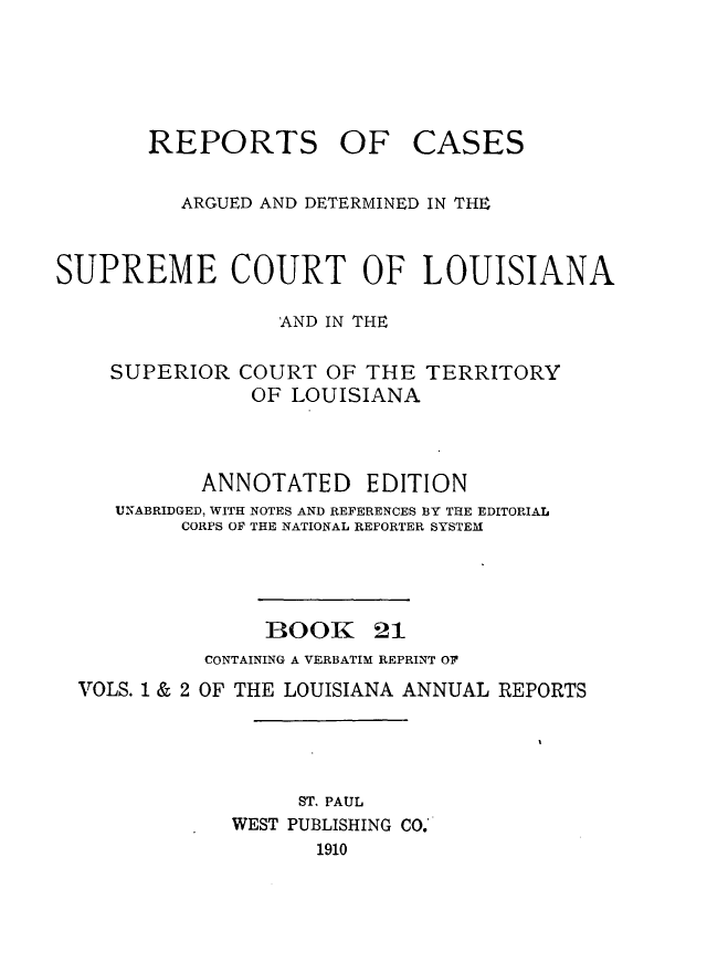 handle is hein.statereports/casupclaane0021 and id is 1 raw text is: 





REPORTS OF


CASES


          ARGUED AND DETERMINED IN THE


SUPREME COURT OF LOUISIANA

                  AND IN THE

    SUPERIOR  COURT  OF THE  TERRITORY
               OF  LOUISIANA



           ANNOTATED EDITION
     UNABRIDGED, WITH NOTES AND REFERENCES BY THE EDITORIAL
          CORPS OF THE NATIONAL REPORTER SYSTEM


1300K


21


          CONTAINING A VERBATIM REPRINT OF
VOLS. 1 & 2 OF THE LOUISIANA ANNUAL REPORTS




                 ST. PAUL
            WEST PUBLISHING CO.
                   1910


