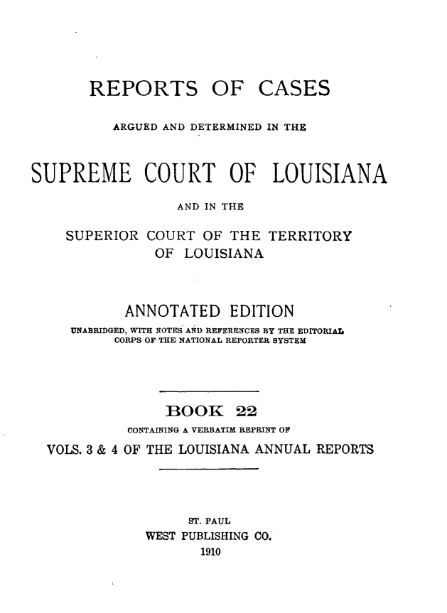 handle is hein.statereports/casupclaane0022 and id is 1 raw text is: 





REPORTS


OF CASES


          ARGUED AND DETERMINED IN THE



SUPREME COURT OF LOUISIANA

                  AND IN THE

    SUPERIOR  COURT  OF  THE TERRITORY
               OF  LOUISIANA



            ANNOTATED EDITION
     UNABRIDGED, WITH NOTES AND REFERENCES BY THE EDITORIAL
          CORPS OF THE NATIONAL REPORTER SYSTEM




                 BOOK 22
            CONTAINING A VERBATIM REPRINT Of
  VOLS. 3 & 4 OF THE LOUISIANA ANNUAL REPORTS




                    ST. PAUL
              WEST PUBLISHING CO.
                     1910


