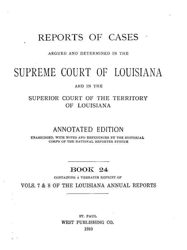 handle is hein.statereports/casupclaane0024 and id is 1 raw text is: 





REPORTS OF


CASES


          ARGUED AND DETERMINED IN THE



SUPREME COURT OF LOUISIANA

                  AND IN THE

    SUPERIOR  COURT  OF  THE  TERRITORY
               OF  LOUISIANA



            ANNOTATED EDITION
     UNABRIDGED, WITH NOTES AND REFERENCES BY THE EDITORIAL
          CORPS OF THE NATIONAL REPORTER SYSTEM


BOOK


24


          CONTAINING A VERBATIM REPRINT OF
VOLS. 7 & 8 OF THE LOUISIANA ANNUAL REPORTS




                  ST. PAUL
            WEST PUBLISHING CO.
                   1910


