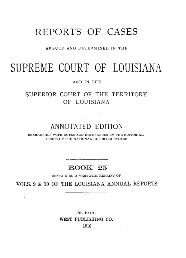 handle is hein.statereports/casupclaane0025 and id is 1 raw text is: 





       REPORTS OF CASES


          ARGUED AND DETERMINED IN THE



SUPREME COURT OF LOUISIANA

                  AND IN THE

    SUPERIOR  COURT  OF  THE  TERRITORY
               OF  LOUISIANA




            ANNOTATED EDITION
     UNABRIDGED, WITH NOTES AND REFERENCES BY THE EDITORIAL
          CORPS OF THE NATIONAL REPORTER SYSTEM





                 BOOK 25
            CONTAINING A VERBATIM REPRINT OF

  VOLS. 9 & 10 OF THE LOUISIANA ANNUAL REPORTS




                    ST. PAUL
              WEST PUBLISHING CO.
                     1910



