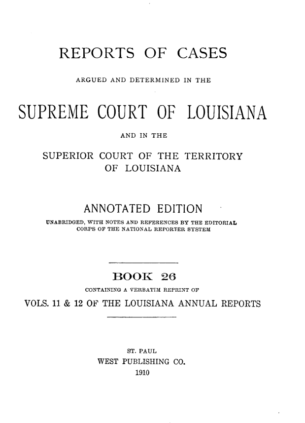 handle is hein.statereports/casupclaane0026 and id is 1 raw text is: 




REPORTS OF


CASES


          ARGUED AND DETERMINED IN THE



SUPREME COURT OF LOUISIANA

                  AND IN THE

    SUPERIOR  COURT  OF  THE  TERRITORY
               OF  LOUISIANA



            ANNOTATED EDITION
     UNABRIDGED, WITH NOTES AND REFERENCES BY THE EDITORIAL
          CORPS OF THE NATIONAL REPORTER SYSTEM


BOOK


26


           CONTAINING A VERBATIM REPRINT OF
VOLS. 11 & 12 OF THE LOUISIANA ANNUAL REPORTS




                  ST. PAUL
             WEST PUBLISHING CO.
                    1910


