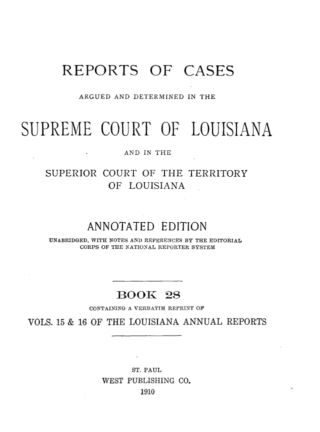 handle is hein.statereports/casupclaane0028 and id is 1 raw text is: 





REPORTS OF


CASES


          ARGUED AND DETERMINED IN THE



SUPREME COURT OF LOUISIANA

                  AND IN THE


SUPERIOR


COURT  OF THE  TERRITORY
OF   LOUISIANA


          ANNOTATED EDITION
    UNABRIDGED, WITH NOTES AND REFERENCES BY THE EDITORIAL
         CORPS OF THE NATIONAL REPORTER SYSTEM




                BOOK 28
           CONTAINING A VERBATIM REPRINT OF
VOLS. 15 & 16 OF THE LOUISIANA ANNUAL REPORTS




                  ST. PAUL
             WEST PUBLISHING CO.
                    1910


