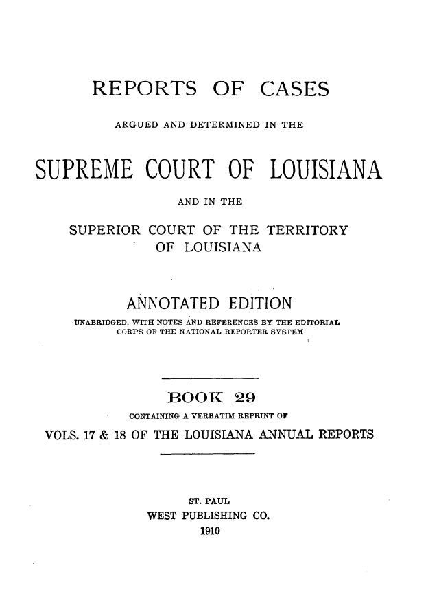 handle is hein.statereports/casupclaane0029 and id is 1 raw text is: 





       REPORTS OF CASES

          ARGUED AND DETERMINED IN THE



SUPREME COURT OF LOUISIANA

                  AND IN THE

    SUPERIOR   COURT  OF THE  TERRITORY
               OF  LOUISIANA



            ANNOTATED EDITION
     UNABRIDGED, WITH NOTES AND REFERENCES BY THE EDITORIAL
          CORPS OF THE NATIONAL REPORTER SYSTEM




                 BOOK 29
            CONTAINING A VERBATIM REPRINT OF
 VOLS. 17 & 18 OF THE LOUISIANA ANNUAL REPORTS




                    ST. PAUL
              WEST PUBLISHING CO.
                     1910



