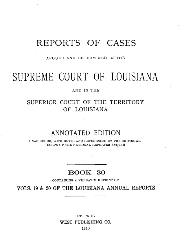 handle is hein.statereports/casupclaane0030 and id is 1 raw text is: 





REPORTS OF


CASES


          ARGUED AND DETERMINED IN THE



SUPREME COURT OF LOUISIANA

                  AND IN THE

    SUPERIOR  COURT  OF  THE  TERRITORY
               OF  LOUISIANA



            ANNOTATED EDITION
     UNABRIDGED, WITH NOTES AND REFERENCES BY THE EDITORIAL
          CORPS OF THE NATIONAL REPORTER SYSTEM


BOOK


30


           CONTAINING A VERBATIM REPRINT OF
VOLS. 19 & 20 OF THE LOUISIANA ANNUAL REPORTS



                   ST. PAUL
             WEST PUBLISHING CO.
                    1910


