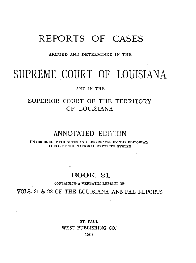 handle is hein.statereports/casupclaane0031 and id is 1 raw text is: 




REPORTS OF


CASES


          ARGUED AND DETERMINED IN THE


SUPREME COURT OF LOUISIANA

                  AND IN THE

    SUPERIOR  COURT  OF  THE TERRITORY
               OF  LOUISIANA



            ANNOTATED EDITION
     UNABRIDGED, WITH NOTES AND REFERENCES BY THE EDITORIAL
          CORPS OF THE NATIONAL REPORTER SYSTEM


BOOK


31


           CONTAINING A VERBATIM REPRINT OF
VOLS. 21 & 22 OF THE LOUISIANA ANNUAL REPORTS




                  ST. PAUL
             WEST PUBLISHING CO.
                    1909


