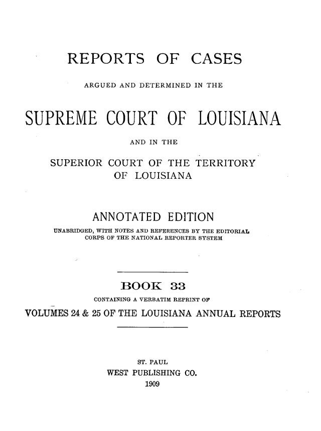 handle is hein.statereports/casupclaane0033 and id is 1 raw text is: 




REPORTS OF


CASES


          ARGUED AND DETERMINED IN THE


SUPREME COURT OF LOUISIANA

                  AND IN THE

    SUPERIOR  COURT  OF  THE  TERRITORY
               OF  LOUISIANA



            ANNOTATED EDITION
     UNABRIDGED, WITH NOTES AND REFERENCES BY THE EDITORIAL
          CORPS OF THE NATIONAL REPORTER SYSTEM


BOOK


33


            CONTAINING A VERBATIM REPRINT OF
VOLUMES 24 & 25 OF THE LOUISIANA ANNUAL REPORTS




                    ST. PAUL
              WEST PUBLISHING CO.
                     1909


