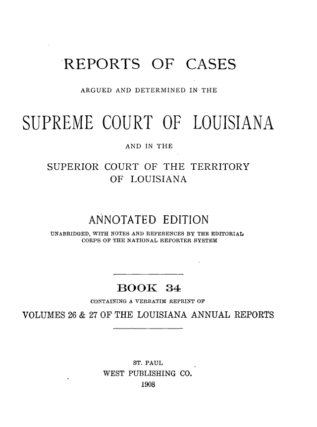 handle is hein.statereports/casupclaane0034 and id is 1 raw text is: 





REPORTS


OF CASES


          ARGUED AND DETERMINED IN THE



SUPREME COURT OF LOUISIANA

                  AND IN THE

    SUPERIOR   COURT  OF THE  TERRITORY
                OF LOUISIANA



            ANNOTATED EDITION
     UNABRIDGED, WITH NOTES AND REFERENCES BY THE EDITORIAL
          CORPS OF THE NATIONAL REPORTER SYSTEM


BOOK


34


            CONTAINING A VERBATIM REPRINT OF
VOLUMES 26 & 27 OF THE LOUISIANA ANNUAL REPORTS




                    ST. PAUL
              WEST PUBLISHING CO.
                     1908


