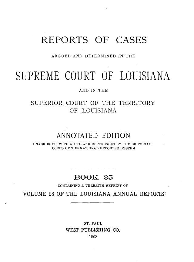 handle is hein.statereports/casupclaane0035 and id is 1 raw text is: 





REPORTS OF


CASES


          ARGUED AND DETERMINED IN THE



SUPREME COURT OF LOUISIANA

                  AND IN THE

    SUPERIOR, COURT  OF  THE TERRITORY
               OF  LOUISIANA



            ANNOTATED EDITION
     UNABRIDGED, WITH NOTES AND REFERENCES BY THE EDITORIAL
          CORPS OF THE NATIONAL REPORTER SYSTEM


BOOK


35


          CONTAINING A VERBATIM REPRINT OF
VOLUME 28 OF THE LOUISIANA ANNUAL REPORTS




                  ST. PAUL
            WEST PUBLISHING CO.
                   1908


