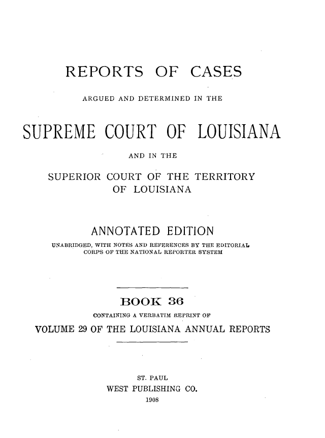 handle is hein.statereports/casupclaane0036 and id is 1 raw text is: 






REPORTS OF


CASES


          ARGUED AND DETERMINED IN THE



SUPREME COURT OF LOUISIANA

                  AND IN THE

    SUPERIOR  COURT  OF  THE  TERRITORY
               OF  LOUISIANA



            ANNOTATED EDITION
     UNABRIDGED, WITH NOTES AND REFERENCES BY THE EDITORIAL
          CORPS OF THE NATIONAL REPORTER SYSTEM




                 BOOK 36
            CONTAINING A VERBATIM REPRINT OF
  VOLUME  29 OF THE LOUISIANA ANNUAL REPORTS




                    ST. PAUL
              WEST PUBLISHING CO.
                     1908


