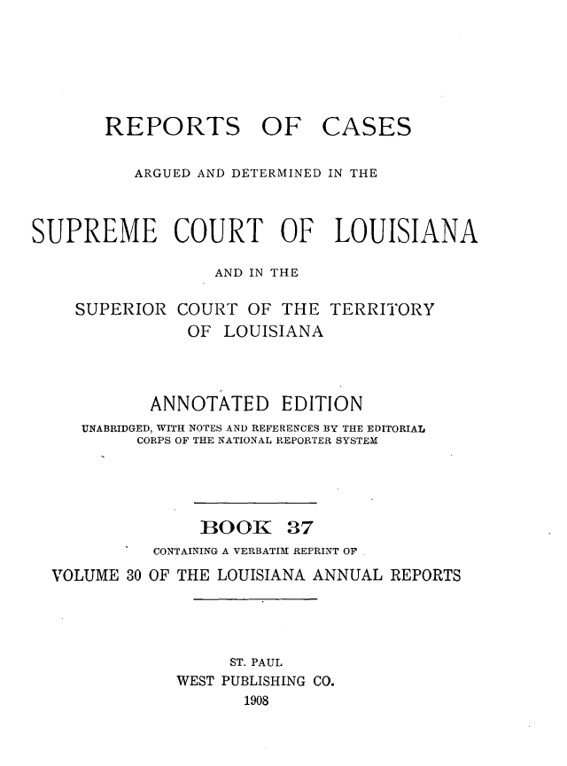 handle is hein.statereports/casupclaane0037 and id is 1 raw text is: 






       REPORTS OF CASES

          ARGUED AND DETERMINED IN THE



SUPREME COURT OF LOUISIANA

                  AND IN THE

    SUPERIOR  COURT  OF  THE TERRITORY
               OF  LOUISIANA



            ANNOTATED EDITION
     UNABRIDGED, WITH NOTES AND REFERENCES BY THE EDITORIAL
          CORPS OF THE NATIONAL REPORTER SYSTEM


BOOK


37


          CONTAINING A VERBATIM REPRINT OF
VOLUME 30 OF THE LOUISIANA ANNUAL REPORTS




                  ST. PAUL
            WEST PUBLISHING CO.
                   1908


