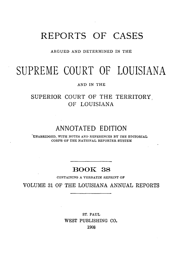 handle is hein.statereports/casupclaane0038 and id is 1 raw text is: 





       REPORTS OF CASES

          ARGUED AND DETERMINED IN THE



SUPREME COURT OF LOUISIANA

                  AND IN THE


SUPERIOR  COURT  OF  THE
           OF  LOUISIANA


TERRITORY


          ANNOTATED EDITION
   UNABRIDGED, WITH NOTES AND REFERENCES BY THE EDITORIAL
        CORPS OF THE NATIONAL REPORTER SYSTEM




               BOOK 38
          CONTAINING A VERBATIM REPRINT OF
VOLUME 31 OF THE LOUISIANA ANNUAL REPORTS




                  ST. PAUL
            WEST PUBLISHING CO.
                   1908


