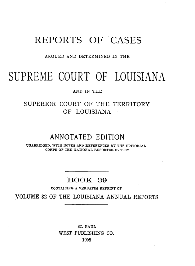 handle is hein.statereports/casupclaane0039 and id is 1 raw text is: 






       REPORTS OF CASES


          ARGUED AND DETERMINED IN THE



SUPREME COURT OF LOUISIANA

                  AND IN THE

    SUPERIOR  COURT  OF  THE TERRITORY
               OF  LOUISIANA




            ANNOTATED EDITION
     UNABRIDGED, WITH NOTES AND REFERENCES BY THE EDITORIAL
          CORPS OF THE NATIONAL REPORTER SYSTEM





                 BOOK 39
            CONTAINING A VERBATIM REPRINT OF
  VOLUME 32 OF THE LOUISIANA ANNUAL REPORTS




                   ST. PAUL
              WEST PUBLISHING CO.
                     1908


