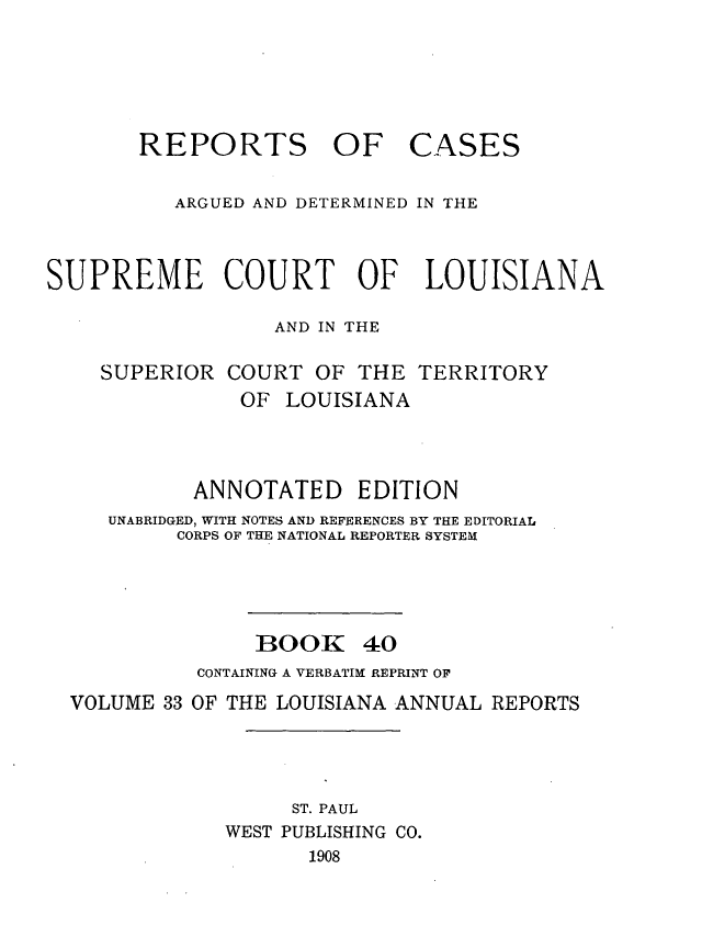 handle is hein.statereports/casupclaane0040 and id is 1 raw text is: 





REPORTS OF


CASES


          ARGUED AND DETERMINED IN THE



SUPREME COURT OF LOUISIANA

                  AND IN THE

    SUPERIOR  COURT  OF  THE TERRITORY
               OF  LOUISIANA



            ANNOTATED EDITION
     UNABRIDGED, WITH NOTES AND REFERENCES BY THE EDITORIAL
          CORPS OF THE NATIONAL REPORTER SYSTEM




                 BOOK 40
            CONTAINING A VERBATIM REPRINT OF
  VOLUME 33 OF THE LOUISIANA ANNUAL REPORTS




                   ST. PAUL
              WEST PUBLISHING CO.
                     1908


