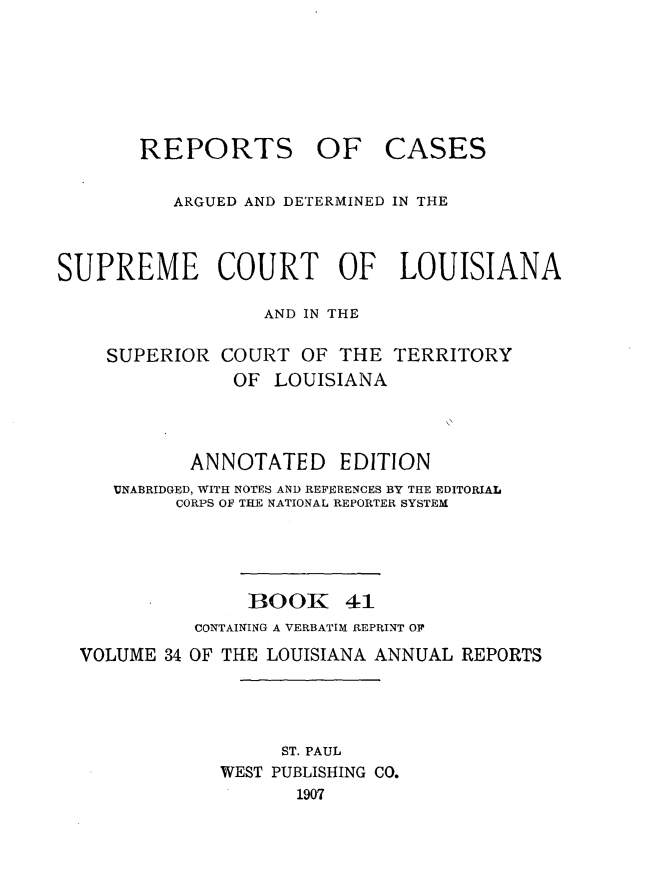 handle is hein.statereports/casupclaane0041 and id is 1 raw text is: 







       REPORTS OF CASES


          ARGUED AND DETERMINED IN THE



SUPREME COURT OF LOUISIANA

                  AND IN THE

    SUPERIOR  COURT  OF  THE TERRITORY
               OF  LOUISIANA




            ANNOTATED EDITION
     UNABRIDGED, WITH NOTES AND REFERENCES BY THE EDITORIAL
          CORPS OF THE NATIONAL REPORTER SYSTEM





                 BOOK 41
            CONTAINING A VERBATIM REPRINT OF

  VOLUME 34 OF THE LOUISIANA ANNUAL REPORTS




                    ST. PAUL
              WEST PUBLISHING CO.
                     1907


