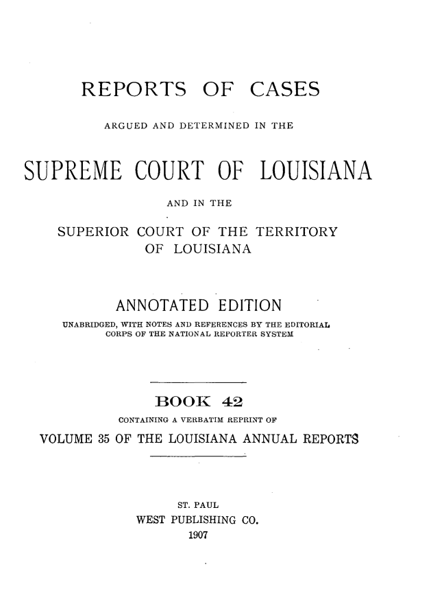 handle is hein.statereports/casupclaane0042 and id is 1 raw text is: 





REPORTS OF


CASES


          ARGUED AND DETERMINED IN THE



SUPREME COURT OF LOUISIANA

                  AND IN THE

    SUPERIOR  COURT  OF  THE  TERRITORY
               OF  LOUISIANA



            ANNOTATED EDITION
     UNABRIDGED, WITH NOTES AND REFERENCES BY THE EDITORIAL
          CORPS OF THE NATIONAL REPORTER SYSTEM




                 1300K   42
            CONTAINING A VERBATIM REPRINT OF
  VOLUME 35 OF THE LOUISIANA ANNUAL REPORTS




                    ST. PAUL
              WEST PUBLISHING CO.
                     1907


