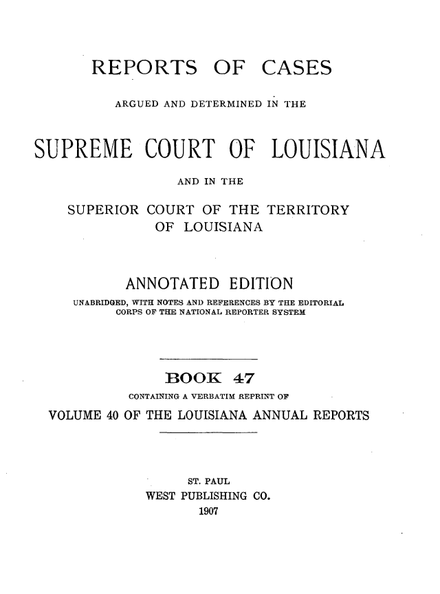 handle is hein.statereports/casupclaane0047 and id is 1 raw text is: 



       REPORTS OF CASES

          ARGUED AND DETERMINED IN THE



SUPREME COURT OF LOUISIANA

                  AND IN THE


SUPERIOR


COURT OF THE TERRITORY
OF LOUISIANA


          ANNOTATED EDITION
   UNABRIDGED, WITH NOTES AND REFERENCES BY THE EDITORIAL
         CORPS OF THE NATIONAL REPORTER SYSTEM




               1300K 47
          CONTAINING A VERBATIM REPRINT OF
VOLUME 40 OF THE LOUISIANA ANNUAL REPORTS




                  ST. PAUL
            WEST PUBLISHING CO.
                   1907


