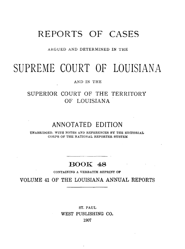 handle is hein.statereports/casupclaane0048 and id is 1 raw text is: 




REPORTS OF


CASES


          ARGUED AND DETERMINED IN THE



SUPREME COURT OF LOUISIANA

                  AND IN THE

    SUPERIOR COURT OF THE TERRITORY
               OF LOUISIANA



            ANNOTATED EDITION
     UNABRIDGED, WITH NOTES AND REFERENCES BY THE EDITORIAL
          CORPS OF THE NATIONAL REPORTER SYSTEM




                 BOOK 48
            CONTAINING A VERBATIM REPRINT OF
  VOLUME 41 OF THE LOUISIANA ANNUAL REPORTS




                    ST. PAUL
              WEST PUBLISHING CO.
                     1907


